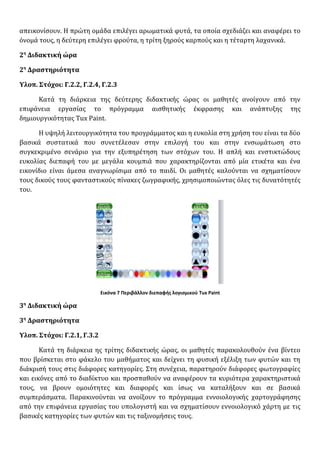 απεικονίσουν. Η πρώτη ομάδα επιλέγει αρωματικά φυτά, τα οποία σχεδιάζει και αναφέρει το
όνομά τους, η δεύτερη επιλέγει φρούτα, η τρίτη ξηρούς καρπούς και η τέταρτη λαχανικά.
2η
Διδακτική ώρα
2η
Δραστηριότητα
Υλοπ. Στόχοι: Γ.2.2, Γ.2.4, Γ.2.3
Κατά τη διάρκεια της δεύτερης διδακτικής ώρας οι μαθητές ανοίγουν από την
επιφάνεια εργασίας το πρόγραμμα αισθητικής έκφρασης και ανάπτυξης της
δημιουργικότητας Tux Paint.
Η υψηλή λειτουργικότητα του προγράμματος και η ευκολία στη χρήση του είναι τα δύο
βασικά συστατικά που συνετέλεσαν στην επιλογή του και στην ενσωμάτωση στο
συγκεκριμένο σενάριο για την εξυπηρέτηση των στόχων του. Η απλή και ενστικτώδους
ευκολίας διεπαφή του με μεγάλα κουμπιά που χαρακτηρίζονται από μία ετικέτα και ένα
εικονίδιο είναι άμεσα αναγνωρίσιμα από το παιδί. Οι μαθητές καλούνται να σχηματίσουν
τους δικούς τους φανταστικούς πίνακες ζωγραφικής, χρησιμοποιώντας όλες τις δυνατότητές
του.
Εικόνα 7 Περιβάλλον διεπαφής λογισμικού Tux Paint
3η
Διδακτική ώρα
3η
Δραστηριότητα
Υλοπ. Στόχοι: Γ.2.1, Γ.3.2
Κατά τη διάρκεια ης τρίτης διδακτικής ώρας, οι μαθητές παρακολουθούν ένα βίντεο
που βρίσκεται στο φάκελο του μαθήματος και δείχνει τη φυσική εξέλιξη των φυτών και τη
διάκρισή τους στις διάφορες κατηγορίες. Στη συνέχεια, παρατηρούν διάφορες φωτογραφίες
και εικόνες από το διαδίκτυο και προσπαθούν να αναφέρουν τα κυριότερα χαρακτηριστικά
τους, να βρουν ομοιότητες και διαφορές και ίσως να καταλήξουν και σε βασικά
συμπεράσματα. Παρακινούνται να ανοίξουν το πρόγραμμα εννοιολογικής χαρτογράφησης
από την επιφάνεια εργασίας του υπολογιστή και να σχηματίσουν εννοιολογικό χάρτη με τις
βασικές κατηγορίες των φυτών και τις ταξινομήσεις τους.
 