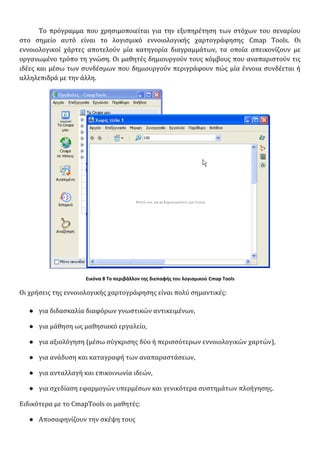 Το πρόγραμμα που χρησιμοποιείται για την εξυπηρέτηση των στόχων του σεναρίου
στο σημείο αυτό είναι το λογισμικό εννοιολογικής χαρτογράφησης Cmap Tools. Οι
εννοιολογικοί χάρτες αποτελούν μία κατηγορία διαγραμμάτων, τα οποία απεικονίζουν με
οργανωμένο τρόπο τη γνώση. Οι μαθητές δημιουργούν τους κόμβους που αναπαριστούν τις
ιδέες και μέσω των συνδέσμων που δημιουργούν περιγράφουν πώς μία έννοια συνδέεται ή
αλληλεπιδρά με την άλλη.
Εικόνα 8 Το περιβάλλον της διεπαφής του λογισμικού Cmap Tools
Οι χρήσεις της εννοιολογικής χαρτογράφησης είναι πολύ σημαντικές:
● για διδασκαλία διαφόρων γνωστικών αντικειμένων,
● για μάθηση ως μαθησιακό εργαλείο,
● για αξιολόγηση (μέσω σύγκρισης δύο ή περισσότερων εννοιολογικών χαρτών),
● για ανάδυση και καταγραφή των αναπαραστάσεων,
● για ανταλλαγή και επικοινωνία ιδεών,
● για σχεδίαση εφαρμογών υπερμέσων και γενικότερα συστημάτων πλοήγησης.
Ειδικότερα με το CmapΤools οι μαθητές:
● Αποσαφηνίζουν την σκέψη τους
 