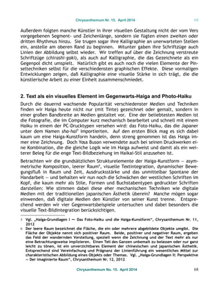 Chrysanthemum Nr. 15. April 2014 68
Außerdem folgten manche Künstler in ihrer visuellen Gestaltung nicht der vom Vers
vorgegebenen Segment- und Zeichenlänge, sondern sie fügten einen zweiten oder
dritten Rhythmus hinzu. Sie trugen sogar ihre Kalligraphie an unerwarteten Stellen
ein, anstelle am oberen Rand zu beginnen. Mitunter gaben ihre Schriftzüge auch
Linien der Abbildung selbst wieder. Wir treffen auf über die Zeichnung verstreute
Schriftzüge (chirashi-gaki), als auch auf Kalligraphie, die das Gezeichnete als ein
Gegenpol dicht umspielt. Natürlich gibt es auch noch die vielen Elemente der Pin-
seltechniken selbst für die verschiedensten graphischen Effekte. Diese vormaligen
Entwicklungen zeigen, daß Kalligraphie eine visuelle Stärke in sich trägt, die die
künstlerische Arbeit zu einer Einheit zusammenschmiedet.
2. Text als ein visuelles Element im Gegenwarts-Haiga and Photo-Haiku
Durch die dauernd wachsende Popularität verschiedenster Medien und Techniken
finden wir Haiga heute nicht nur (mit Tinte) gezeichnet oder gemalt, sondern in
einer großen Bandbreite an Medien gestaltet vor. Eine der beliebtesten Medien ist
die Fotografie, die im Computer kurz mechanisch bearbeitet und schnell mit einem
Haiku in einem der PC-Drucktypen versehen wird: das Foto-Haiku, das die Japaner
unter dem Namen sha-hai5
importierten. Auf den ersten Blick mag es sich dabei
kaum um eine Haiga-Kunstform handeln, denn streng genommen ist das Haiga im-
mer eine Zeichnung. Doch Yosa Buson verwendete auch bei seinen Druckwerken ei-
ne Kombination, die die gleiche Logik wie im Haiga aufweist und damit als ein wei-
terer Beleg für die enge Text-Bildbeziehung im Haikai-Stil anzusehen ist.
Betrachten wir die grundsätzlichen Strukturelemente der Haiga-Kunstform — asym-
metrische Komposition, leerer Raum6
, visuelle Textintegration, dynamischer Bewe-
gungsfluß in Raum und Zeit, Ausdrucksstärke und das unmittelbar Spontane der
Handarbeit — und behalten wir nun noch die Schwächen der westlichen Schriften im
Kopf, die kaum mehr als Stile, Formen und Buchstabentypen gedruckter Schriften
darstellen: Wie stimmen dabei diese eher mechanischen Techniken wie digitale
Medien mit der traditionellen japanischen Ästhetik überein? Manche mögen sogar
einwenden, daß digitale Medien den Künstler von seiner Kunst trenne. Entspre-
chend werden wir vier Gegenwartsbeispiele untersuchen und dabei besonders die
visuelle Text-Bildintegration berücksichtigen.
5 Vgl. „Haiga-Grundlagen I — Das Foto-Haiku und die Haiga-Kunstform“, Chrysanthemum Nr. 11,
2012
6 Der leere Raum bezeichnet die Fläche, die ein oder mehrere abgebildete Objekte umgibt. Die
Fläche der Objekte nennt sich positiver Raum. Beide, positiver und negativer Raum, ergeben
das Feld der wandernden Vorstellung, speziell wenn die Zeichnung und der Text mehr als nur
eine Betrachtungsweise implizieren. Einen Teil des Ganzen unbemalt zu belassen oder nur ganz
leicht zu tönen, ist ein unverzichtbares Element der chinesischen und japanischen Ästhetik.
Entsprechend sind Vereinfachung und Prägnanz der Linienführung ein wesentliches Mittel zur
charakteristischen Abbildung eines Objekts oder Themas. Vgl. „Haiga-Grundlagen II: Perspektive
— Der imaginierte Raum“, Chrysanthemum Nr. 12, 2012
Chrysanthemum No. 15. April 2014 68
 