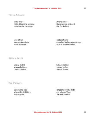Chrysanthemum Nr. 16. Oktober 2014 11 
Theresa A. Cancro 
Milky Way — Milchstraße — 
night-blooming jasmine Nachtjasmin entleert 
empties the darkness die Dunkelheit 
love affair — Liebesaffaire — 
lone socks mingle einzelne Socken vermischen 
in his suitcase sich in seinem Koffer 
Matthew Caretti 
snowy nights Schneenächte 
always brighter immer heller 
than a dream als ein Traum 
Paul Chambers 
slow white tide langsame weiße Tide 
a lame bird flitters ein lahmer Vogel 
in the grass flattert im Gras 
Chrysanthemum No. 16. October 2014 11 
 