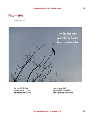 Chrysanthemum Nr. 16. Oktober 2014 54 
Foto-Haiku 
Marisa Fazio 
for the first time zum ersten Mal 
you're being honest gibst du dich ehrlich 
bare trees in winter kahle Bäume im Winter 
Chrysanthemum No. 16. October 2014 54 
 