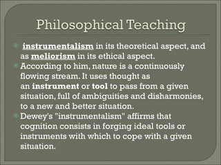   instrumentalism  in its theoretical aspect, and as  meliorism  in its ethical aspect.  According to him, nature is a continuously flowing stream. It uses thought as an  instrument  or  tool  to pass from a given situation, full of ambiguities and disharmonies, to a new and better situation. Dewey's "instrumentalism" affirms that cognition consists in forging ideal tools or instruments with which to cope with a given situation.  
