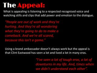 What is appealing is listening to a respected recognised voice and
watching stills and clips that add power and emotion to the dialogue.

 “People are out of work and they're
 hurting. And they're all wondering
 what they're going to do to make a
 comeback. And we're all scared,
 because this isn't a game.”

 Using a brand ambassador doesn’t always work but the appeal is
 that Clint Eastwood has seen a lot and lived a lot in many eras.

                        “I've seen a lot of tough eras, a lot of
                        downturns in my life. And, times when
                        we didn't understand each other”.
 