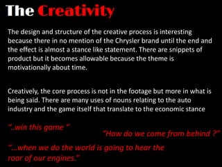 The design and structure of the creative process is interesting
because there in no mention of the Chrysler brand until the end and
the effect is almost a stance like statement. There are snippets of
product but it becomes allowable because the theme is
motivationally about time.


Creatively, the core process is not in the footage but more in what is
being said. There are many uses of nouns relating to the auto
industry and the game itself that translate to the economic stance

“..win this game “
                                “How do we come from behind ?”
“…when we do the world is going to hear the
roar of our engines.”
 