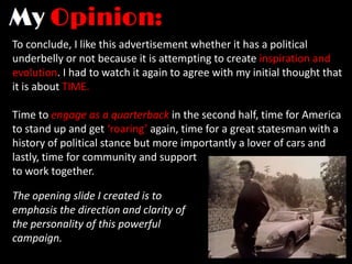 To conclude, I like this advertisement whether it has a political
underbelly or not because it is attempting to create inspiration and
evolution. I had to watch it again to agree with my initial thought that
it is about TIME.

Time to engage as a quarterback in the second half, time for America
to stand up and get ‘roaring’ again, time for a great statesman with a
history of political stance but more importantly a lover of cars and
lastly, time for community and support
to work together.

The opening slide I created is to
emphasis the direction and clarity of
the personality of this powerful
campaign.
 