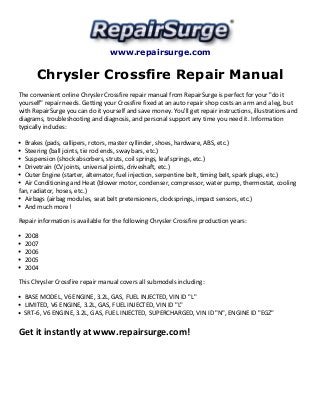 www.repairsurge.com
Chrysler Crossfire Repair Manual
The convenient online Chrysler Crossfire repair manual from RepairSurge is perfect for your "do it
yourself" repair needs. Getting your Crossfire fixed at an auto repair shop costs an arm and a leg, but
with RepairSurge you can do it yourself and save money. You'll get repair instructions, illustrations and
diagrams, troubleshooting and diagnosis, and personal support any time you need it. Information
typically includes:
Brakes (pads, callipers, rotors, master cyllinder, shoes, hardware, ABS, etc.)
Steering (ball joints, tie rod ends, sway bars, etc.)
Suspension (shock absorbers, struts, coil springs, leaf springs, etc.)
Drivetrain (CV joints, universal joints, driveshaft, etc.)
Outer Engine (starter, alternator, fuel injection, serpentine belt, timing belt, spark plugs, etc.)
Air Conditioning and Heat (blower motor, condenser, compressor, water pump, thermostat, cooling
fan, radiator, hoses, etc.)
Airbags (airbag modules, seat belt pretensioners, clocksprings, impact sensors, etc.)
And much more!
Repair information is available for the following Chrysler Crossfire production years:
2008
2007
2006
2005
2004
This Chrysler Crossfire repair manual covers all submodels including:
BASE MODEL, V6 ENGINE, 3.2L, GAS, FUEL INJECTED, VIN ID "L"
LIMITED, V6 ENGINE, 3.2L, GAS, FUEL INJECTED, VIN ID "L"
SRT-6, V6 ENGINE, 3.2L, GAS, FUEL INJECTED, SUPERCHARGED, VIN ID "N", ENGINE ID "EGZ"
Get it instantly at www.repairsurge.com!
 
