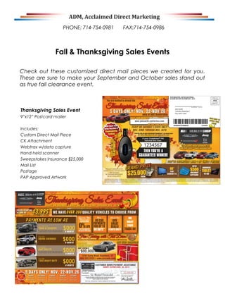 PHONE: 714-754-0981

FAX:714-754-0986

Fall & Thanksgiving Sales Events
Check out these customized direct mail pieces we created for you.
These are sure to make your September and October sales stand out
as true fall clearance event.

Thanksgiving Sales Event
9”x12” Postcard mailer
Includes:
Custom Direct Mail Piece
CK Attachment
Webtrax w/data capture
Hand held scanner
Sweepstakes Insurance $25,000
Mail List
Postage
PAP Approved Artwork

 