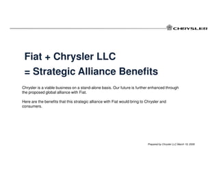 Fiat + Chrysler LLC
 = Strategic Alliance Benefits
Chrysler is a viable business on a stand-alone basis. Our future is further enhanced through
the proposed global alliance with Fiat.

Here are the benefits that this strategic alliance with Fiat would bring to Chrysler and
consumers.




                                                                            Prepared by Chrysler LLC March 19, 2009
 