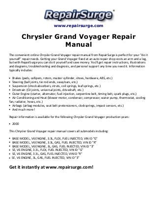 www.repairsurge.com
Chrysler Grand Voyager Repair
Manual
The convenient online Chrysler Grand Voyager repair manual from RepairSurge is perfect for your "do it
yourself" repair needs. Getting your Grand Voyager fixed at an auto repair shop costs an arm and a leg,
but with RepairSurge you can do it yourself and save money. You'll get repair instructions, illustrations
and diagrams, troubleshooting and diagnosis, and personal support any time you need it. Information
typically includes:
Brakes (pads, callipers, rotors, master cyllinder, shoes, hardware, ABS, etc.)
Steering (ball joints, tie rod ends, sway bars, etc.)
Suspension (shock absorbers, struts, coil springs, leaf springs, etc.)
Drivetrain (CV joints, universal joints, driveshaft, etc.)
Outer Engine (starter, alternator, fuel injection, serpentine belt, timing belt, spark plugs, etc.)
Air Conditioning and Heat (blower motor, condenser, compressor, water pump, thermostat, cooling
fan, radiator, hoses, etc.)
Airbags (airbag modules, seat belt pretensioners, clocksprings, impact sensors, etc.)
And much more!
Repair information is available for the following Chrysler Grand Voyager production years:
2000
This Chrysler Grand Voyager repair manual covers all submodels including:
BASE MODEL, V6 ENGINE, 3.3L, FLEX, FUEL INJECTED, VIN ID "G"
BASE MODEL, V6 ENGINE, 3.3L, GAS, FUEL INJECTED, VIN ID "R"
BASE MODEL, V6 ENGINE, 3L, GAS, FUEL INJECTED, VIN ID "3"
SE, V6 ENGINE, 3.3L, FLEX, FUEL INJECTED, VIN ID "G"
SE, V6 ENGINE, 3.3L, GAS, FUEL INJECTED, VIN ID "R"
SE, V6 ENGINE, 3L, GAS, FUEL INJECTED, VIN ID "3"
Get it instantly at www.repairsurge.com!
 