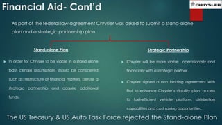 Financial Aid- Cont’d
As part of the federal law agreement Chrysler was asked to submit a stand-alone
plan and a strategic partnership plan.

Stand-alone Plan


In order for Chrysler to be viable in a stand alone

Strategic Partnership


basis certain assumptions should be considered
such as: restructure of financial matters, peruse a
strategic partnership and acquire additional
funds.

Chrysler will be more viable operationally and

financially with a strategic partner.


Chrysler signed a non binding agreement with
Fiat to enhance Chrysler’s viability plan, access

to fuel-efficient vehicle platform, distribution
capabilities and cost saving opportunities.

The US Treasury & US Auto Task Force rejected the Stand-alone Plan

 