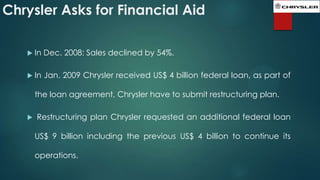 Chrysler Asks for Financial Aid
 In

Dec. 2008: Sales declined by 54%.

 In

Jan. 2009 Chrysler received US$ 4 billion federal loan, as part of

the loan agreement, Chrysler have to submit restructuring plan.


Restructuring plan Chrysler requested an additional federal loan
US$ 9 billion including the previous US$ 4 billion to continue its
operations.

 