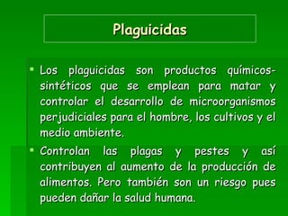 Plaguicidas Los plaguicidas son productos químicos-sintéticos que se emplean para matar y controlar el desarrollo de microorganismos perjudiciales para el hombre, los cultivos y el medio ambiente. Controlan las plagas y pestes y así contribuyen al aumento de la producción de alimentos. Pero también son un riesgo pues pueden dañar la salud humana.  