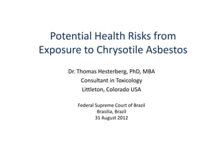 Potential Health Risks from
Exposure to Chrysotile Asbestos
      Dr. Thomas Hesterberg, PhD, MBA
           Consultant in Toxicology
            Littleton, Colorado USA

         Federal Supreme Court of Brazil
                  Brasilia, Brazil
                 31 August 2012
 