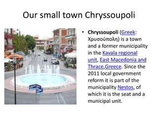 Our small town Chryssoupoli
• Chryssoupoli (Greek:
Χρυσούπολη) is a town
and a former municipality
in the Kavala regional
unit, East Macedonia and
Thrace,Greece. Since the
2011 local government
reform it is part of the
municipality Nestos, of
which it is the seat and a
municipal unit.
 