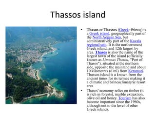 Thassos island
• Thasos or Thassos (Greek: Θάσος) is
a Greek island, geographically part of
the North Aegean Sea, but
administratively part of the Kavala
regional unit. It is the northernmost
Greek island, and 12th largest by
area. Thasos is also the name of the
largest town of the island (officially
known as Limenas Thasou, "Port of
Thasos"), situated at the northern
side, opposite the mainland and about
10 kilometres (6 mi) from Keramoti.
Thassos island is a known from the
ancient times for its termae making it
a climatic and balneoclimateric resort
area.
• Thasos' economy relies on timber (it
is rich in forests), marble extraxtion,
olive oil and honey. Tourism has also
become important since the 1960s,
although not to the level of other
Greek islands.
 