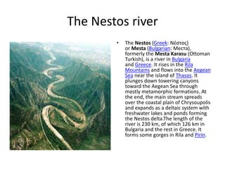 The Nestos river
• The Nestos (Greek: Νέστος)
or Mesta (Bulgarian: Места),
formerly the Mesta Karasu (Ottoman
Turkish), is a river in Bulgaria
and Greece. It rises in the Rila
Mountains and flows into the Aegean
Sea near the island of Thasos. It
plunges down towering canyons
toward the Aegean Sea through
mostly metamorphic formations. At
the end, the main stream spreads
over the coastal plain of Chrysoupolis
and expands as a deltaic system with
freshwater lakes and ponds forming
the Nestos delta.The length of the
river is 230 km, of which 126 km in
Bulgaria and the rest in Greece. It
forms some gorges in Rila and Pirin.
 