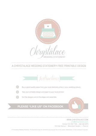 Chrystalace               wedding stationery



A Chrystalace wedding stationery free printable design



                                                   Instructions
          1        Buy a good quality paper from your local stationery shop in your wedding colours


          2        Take your printable design and paper to your local printers
                   	
          3        Cut the designs out on the edges and assemble




           Please “like us” on facebook



                                                                                                         www. c h r y s t a lac e. co m
                                                                                                            i nf o@chr yst al ac e . c o m
                                                                                              Conta ct 0 12 4 60 7 798 | 0 82 2 98 2673
                                                                                 103 Cl ub A ve nue | Wate r kl o of He i ghts | Pr etor i a

© Chrystalace Wedding Stationery. This document is for non-commercial use only and may not be copied, redistributed, or mass produced in any form.
 