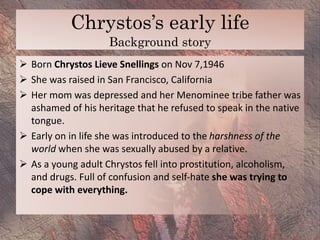 Chrystos’s early life
Background story
 Born Chrystos Lieve Snellings on Nov 7,1946
 She was raised in San Francisco, Ca...
