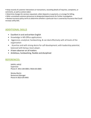 • Keep records of customer interactions or transactions, recording details of inquiries, complaints, or
comments, as well as actions taken.
• Determine charges for services requested, collect deposits or payments, or arrange for billing.
• Refer unresolved customer grievances to designated departments for further investigation.
• Review insurance policy terms to determine whether a particular loss is covered by insurance that Could
increase utility bills.
ADDITIONAL SKILLS
• Excellent in oral and written English
• Knowledge in MS Office applications
• Aggressive, analytical, hardworking, & can deal effectively with all levels of the
organization
• Assertive and with strong desire for self-development; with leadership potential,
balanced with being a team player.
• A keen observer on all matters
• Ambitious, hardworking, flexible and disciplined
REFERENCES:
SHERYL LAPUZ
Supervisor
Phone # : 0915-283-0005 / 0926-655-0005
Wesley Martin
Restaurant Manager
Phone #: 0923-678-4943
 