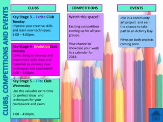CLUBS

COMPETITIONS

EVENTS

Key Stage 3 – Excite Club

Watch this space!!

Tuesday
Improve your creative skills
and learn new techniques.
3:00 – 4:00pm.

Exciting competition
coming up for all year
groups.

Join in a community
art project and earn
the chance to take
part in an Activity Day.

Key Stage 4 -EvolutionClub
Monday
Come along to develop and
experiment with ideas and
materials to enhance your
techniques and coursework
3:00 – 4:00pm.

Key Stage 5 – Elite Club
Wednesday
Use this valuable extra time
to perfect ideas and
techniques for your
coursework and exam
3:00 – 4:00pm.

Your chance to
showcase your work
in a calendar for
2014.

News on both projects
coming soon.

 