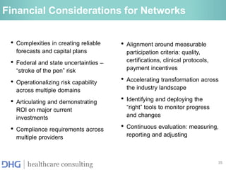 35
healthcare consulting
Financial Considerations for Networks
• Complexities in creating reliable
forecasts and capital plans
• Federal and state uncertainties –
“stroke of the pen” risk
• Operationalizing risk capability
across multiple domains
• Articulating and demonstrating
ROI on major current
investments
• Compliance requirements across
multiple providers
• Alignment around measurable
participation criteria: quality,
certifications, clinical protocols,
payment incentives
• Accelerating transformation across
the industry landscape
• Identifying and deploying the
“right” tools to monitor progress
and changes
• Continuous evaluation: measuring,
reporting and adjusting
 
