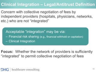 53
healthcare consulting
Clinical Integration – Legal/Antitrust Definition
Concern with collective negotiation of fees by
independent providers (hospitals, physicians, networks,
etc.) who are not “integrated”
Acceptable “integration” may be via:
– Financial risk sharing (e.g., financial withhold or capitation)
– Clinical Integration
Focus: Whether the network of providers is sufficiently
“integrated” to permit collective negotiation of fees
 