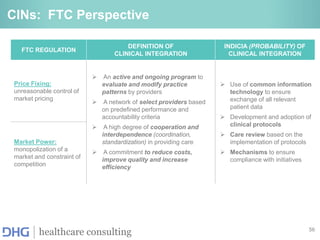56
healthcare consulting
CINs: FTC Perspective
FTC REGULATION
DEFINITION OF
CLINICAL INTEGRATION
INDICIA (PROBABILITY) OF
CLINICAL INTEGRATION
Price Fixing:
unreasonable control of
market pricing
 An active and ongoing program to
evaluate and modify practice
patterns by providers
 A network of select providers based
on predefined performance and
accountability criteria
 A high degree of cooperation and
interdependence (coordination,
standardization) in providing care
 A commitment to reduce costs,
improve quality and increase
efficiency
 Use of common information
technology to ensure
exchange of all relevant
patient data
 Development and adoption of
clinical protocols
 Care review based on the
implementation of protocols
 Mechanisms to ensure
compliance with initiatives
Market Power:
monopolization of a
market and constraint of
competition
 