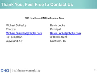 61
healthcare consulting
Thank You, Feel Free to Contact Us
Michael Strilesky
Principal
Michael.Strilesky@dhgllp.com
330.606.0455
Cleveland, OH
Kevin Locke
Principal
Kevin.Locke@dhgllp.com
330.606.4699
Nashville, TN
DHG Healthcare CIN Development Team
 