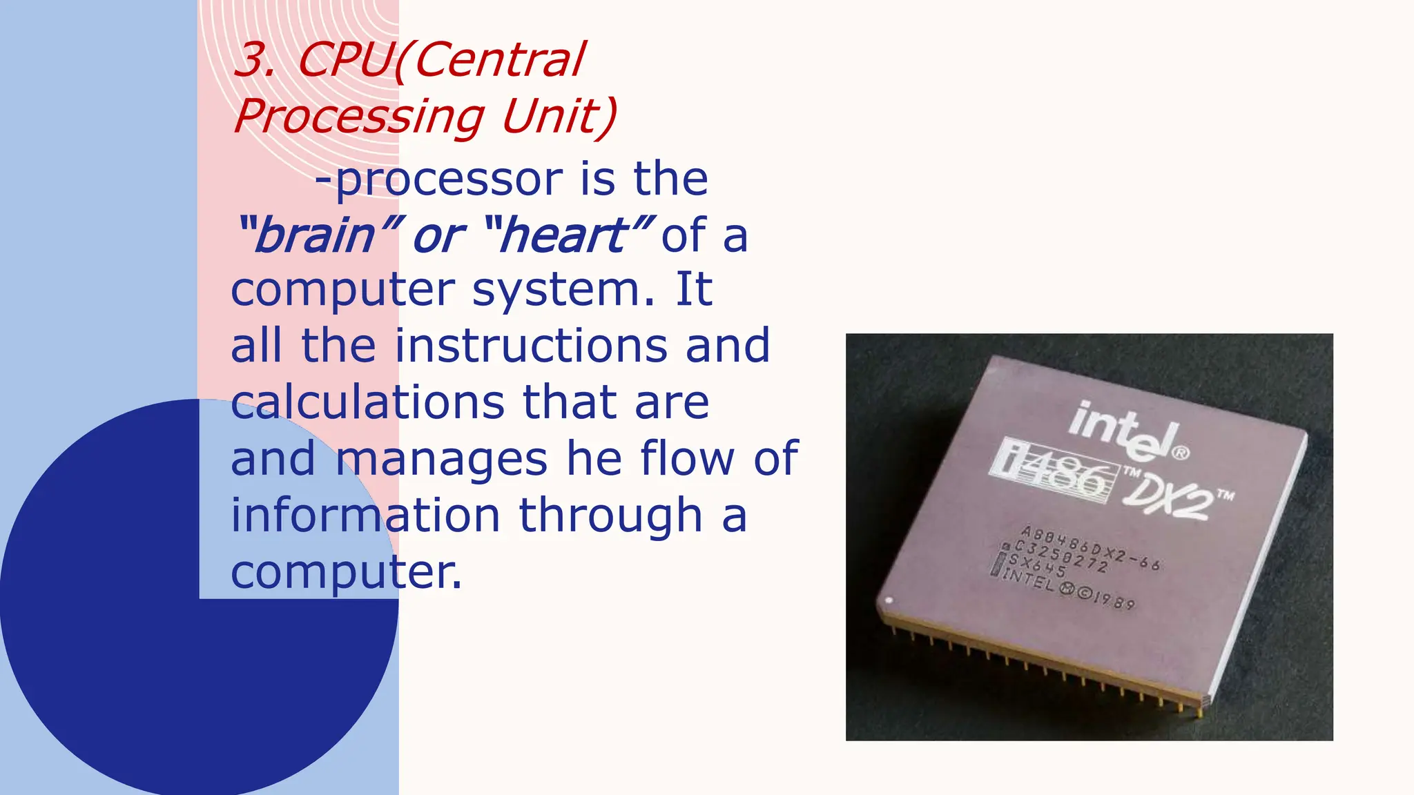 3. CPU(Central
Processing Unit)
-processor is the
“brain” or “heart” of a
computer system. It
all the instructions and
calculations that are
and manages he flow of
information through a
computer.
 