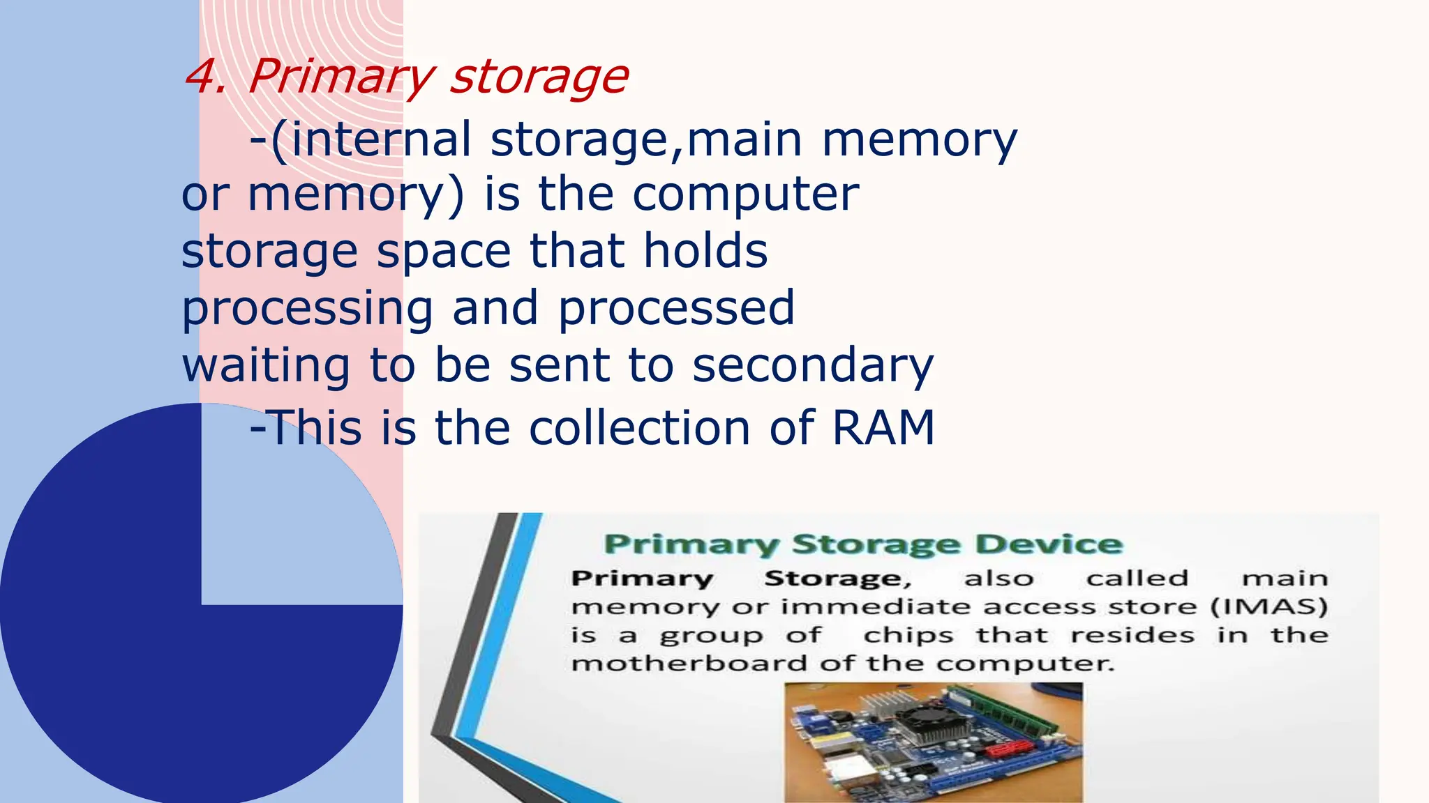 4. Primary storage
-(internal storage,main memory
or memory) is the computer
storage space that holds
processing and processed
waiting to be sent to secondary
-This is the collection of RAM
 