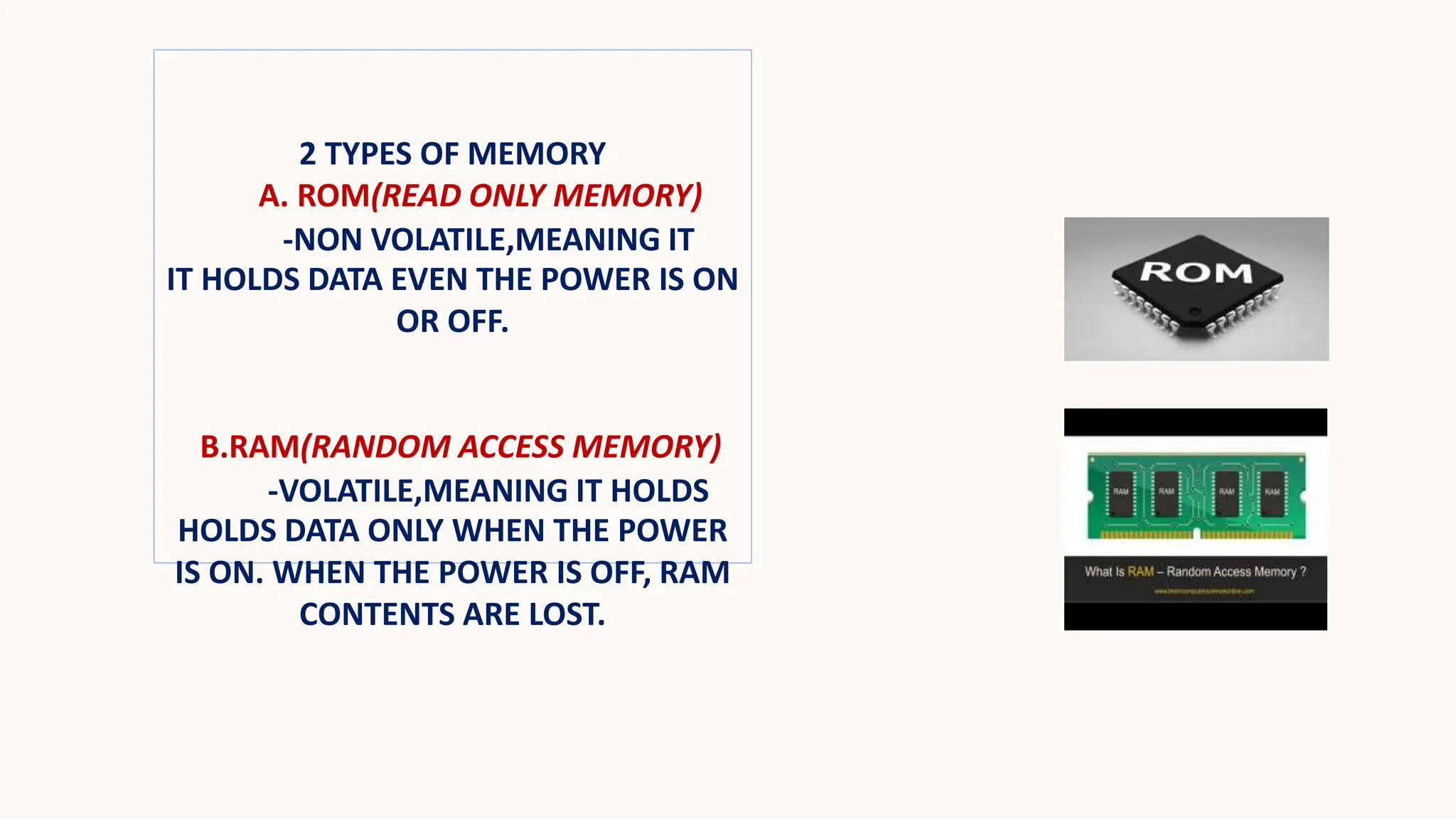 2 TYPES OF MEMORY
A. ROM(READ ONLY MEMORY)
-NON VOLATILE,MEANING IT
IT HOLDS DATA EVEN THE POWER IS ON
OR OFF.
B.RAM(RANDOM ACCESS MEMORY)
-VOLATILE,MEANING IT HOLDS
HOLDS DATA ONLY WHEN THE POWER
IS ON. WHEN THE POWER IS OFF, RAM
CONTENTS ARE LOST.
 
