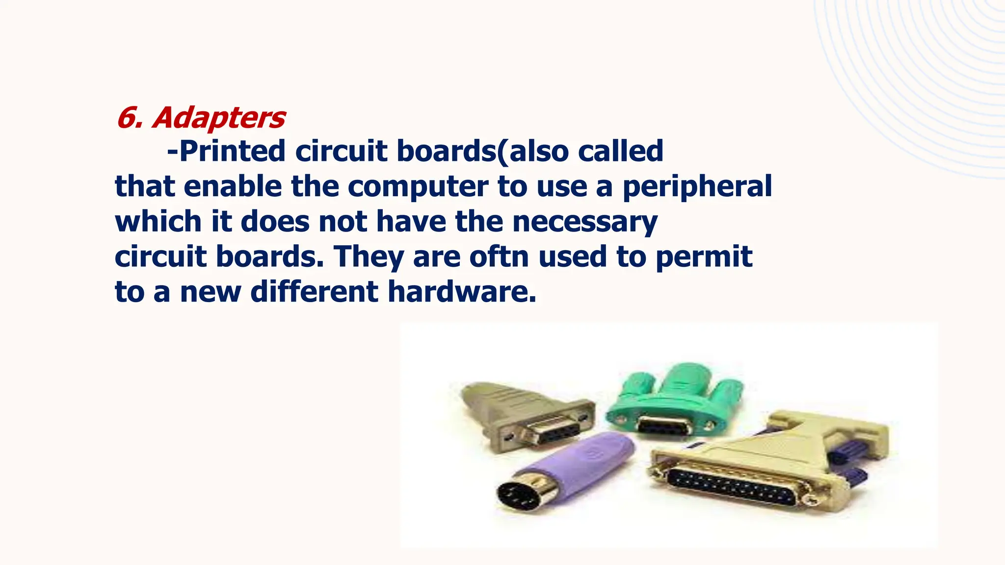 6. Adapters
-Printed circuit boards(also called
that enable the computer to use a peripheral
which it does not have the necessary
circuit boards. They are oftn used to permit
to a new different hardware.
 