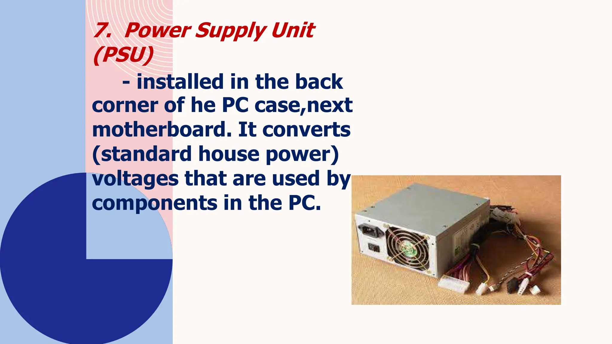7. Power Supply Unit
(PSU)
- installed in the back
corner of he PC case,next
motherboard. It converts
(standard house power)
voltages that are used by
components in the PC.
 