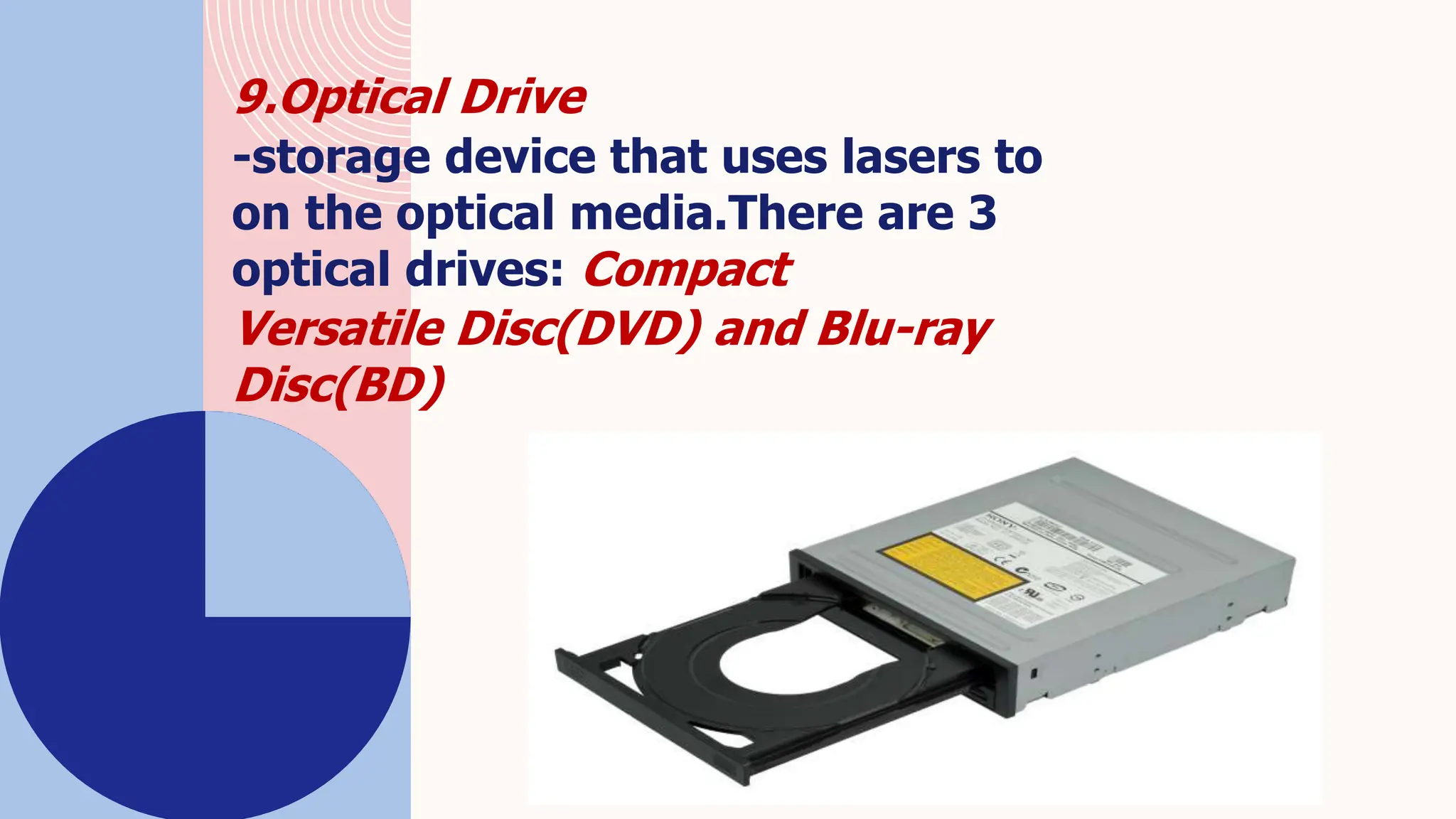 9.Optical Drive
-storage device that uses lasers to
on the optical media.There are 3
optical drives: Compact
Versatile Disc(DVD) and Blu-ray
Disc(BD)
 