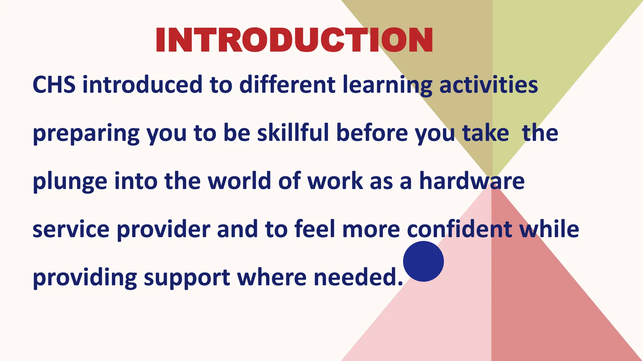 INTRODUCTION
CHS introduced to different learning activities
preparing you to be skillful before you take the
plunge into the world of work as a hardware
service provider and to feel more confident while
providing support where needed.
 