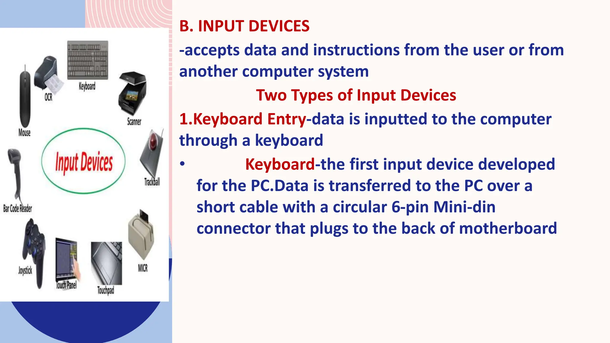 B. INPUT DEVICES
-accepts data and instructions from the user or from
another computer system
Two Types of Input Devices
1.Keyboard Entry-data is inputted to the computer
through a keyboard
• Keyboard-the first input device developed
for the PC.Data is transferred to the PC over a
short cable with a circular 6-pin Mini-din
connector that plugs to the back of motherboard
 