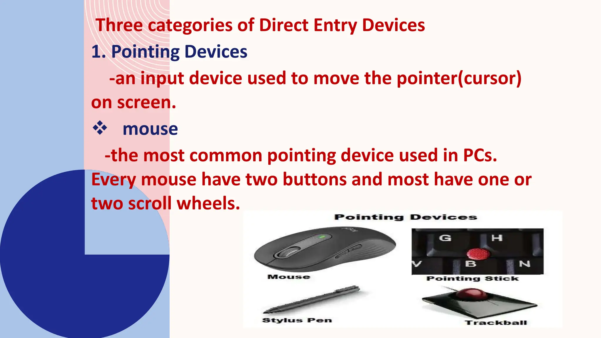 Three categories of Direct Entry Devices
1. Pointing Devices
-an input device used to move the pointer(cursor)
on screen.
 mouse
-the most common pointing device used in PCs.
Every mouse have two buttons and most have one or
two scroll wheels.
 