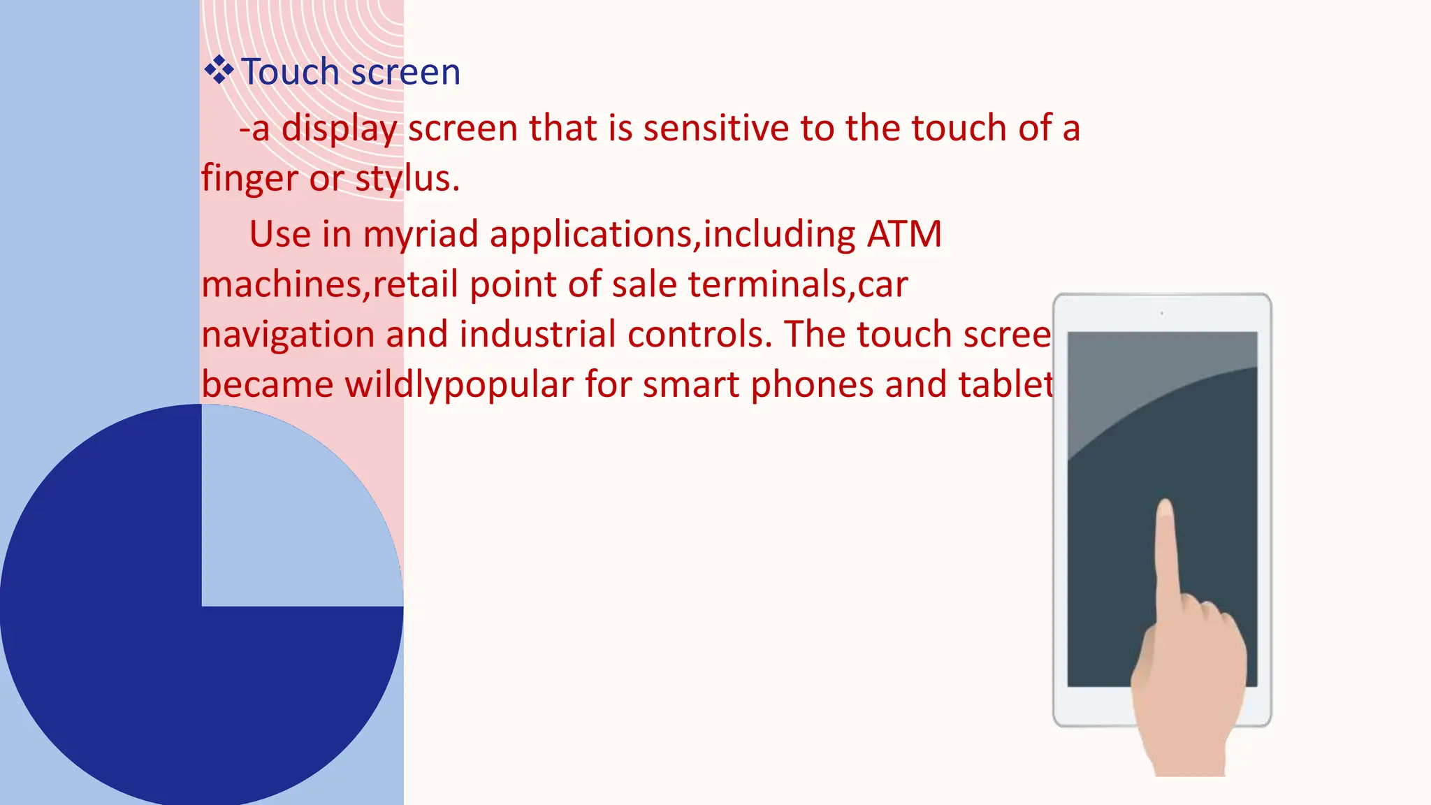 Touch screen
-a display screen that is sensitive to the touch of a
finger or stylus.
Use in myriad applications,including ATM
machines,retail point of sale terminals,car
navigation and industrial controls. The touch screen
became wildlypopular for smart phones and tablets
 