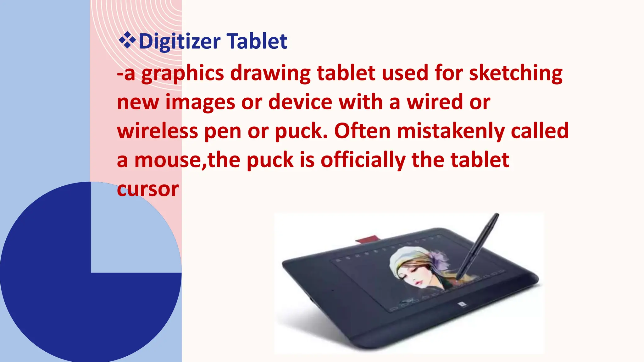Digitizer Tablet
-a graphics drawing tablet used for sketching
new images or device with a wired or
wireless pen or puck. Often mistakenly called
a mouse,the puck is officially the tablet
cursor
 