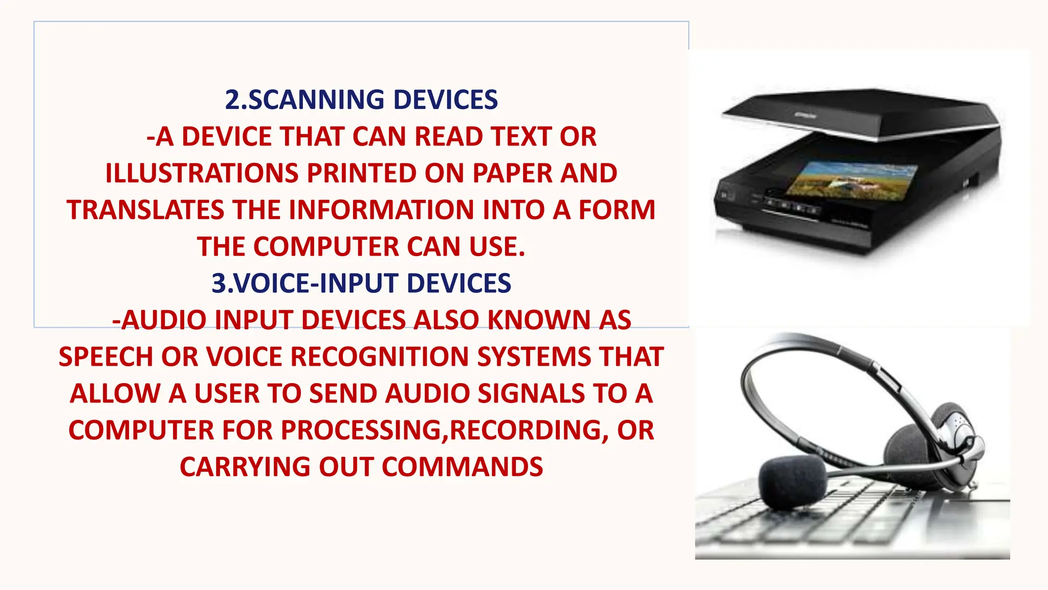 2.SCANNING DEVICES
-A DEVICE THAT CAN READ TEXT OR
ILLUSTRATIONS PRINTED ON PAPER AND
TRANSLATES THE INFORMATION INTO A FORM
THE COMPUTER CAN USE.
3.VOICE-INPUT DEVICES
-AUDIO INPUT DEVICES ALSO KNOWN AS
SPEECH OR VOICE RECOGNITION SYSTEMS THAT
ALLOW A USER TO SEND AUDIO SIGNALS TO A
COMPUTER FOR PROCESSING,RECORDING, OR
CARRYING OUT COMMANDS
 