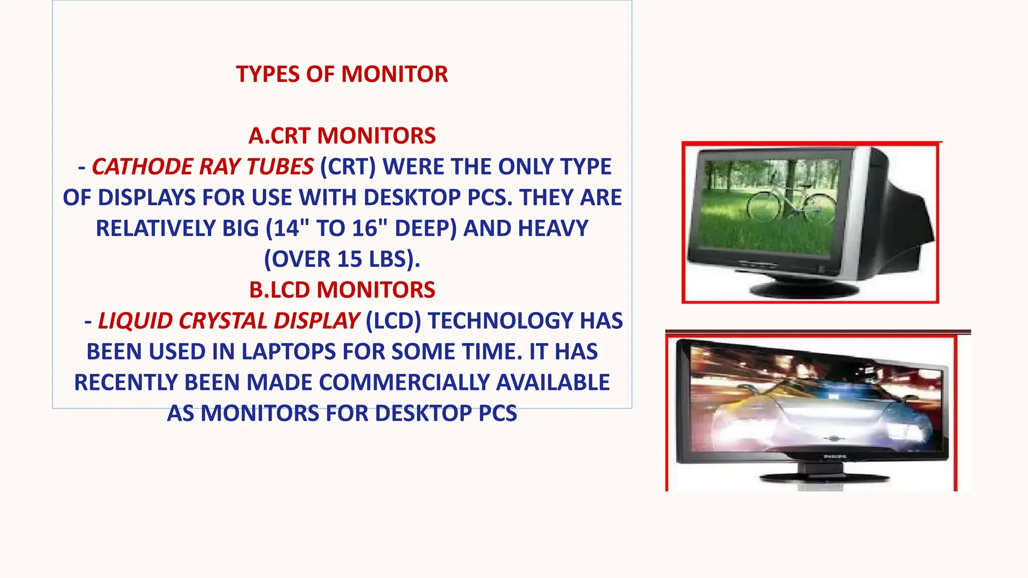 TYPES OF MONITOR
A.CRT MONITORS
- CATHODE RAY TUBES (CRT) WERE THE ONLY TYPE
OF DISPLAYS FOR USE WITH DESKTOP PCS. THEY ARE
RELATIVELY BIG (14" TO 16" DEEP) AND HEAVY
(OVER 15 LBS).
B.LCD MONITORS
- LIQUID CRYSTAL DISPLAY (LCD) TECHNOLOGY HAS
BEEN USED IN LAPTOPS FOR SOME TIME. IT HAS
RECENTLY BEEN MADE COMMERCIALLY AVAILABLE
AS MONITORS FOR DESKTOP PCS
 