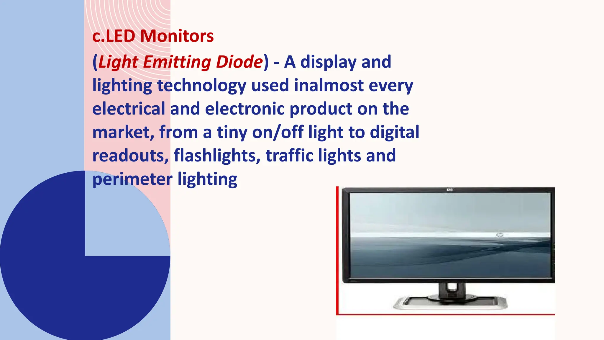 c.LED Monitors
(Light Emitting Diode) - A display and
lighting technology used inalmost every
electrical and electronic product on the
market, from a tiny on/off light to digital
readouts, flashlights, traffic lights and
perimeter lighting
 