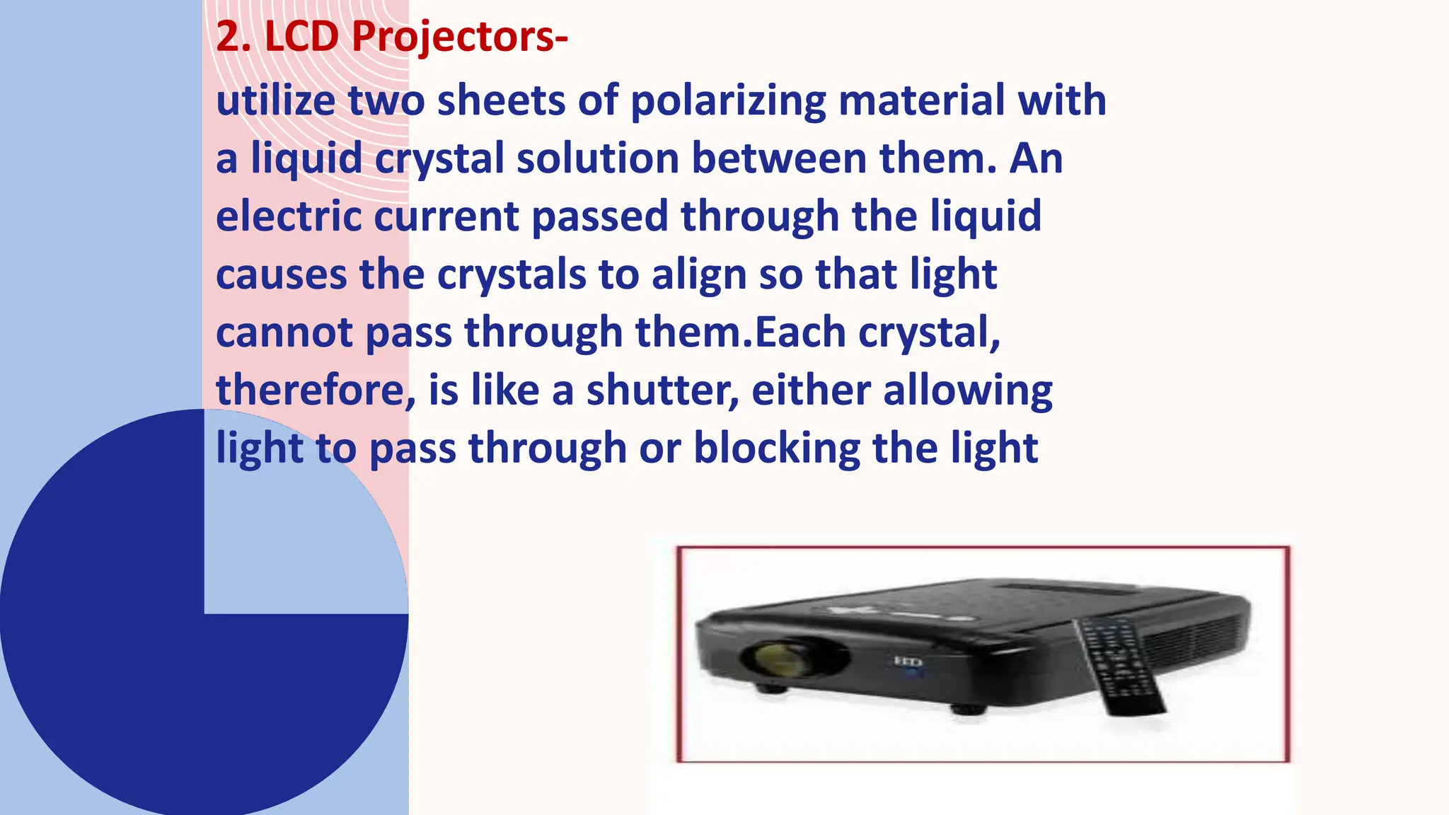 2. LCD Projectors-
utilize two sheets of polarizing material with
a liquid crystal solution between them. An
electric current passed through the liquid
causes the crystals to align so that light
cannot pass through them.Each crystal,
therefore, is like a shutter, either allowing
light to pass through or blocking the light
 