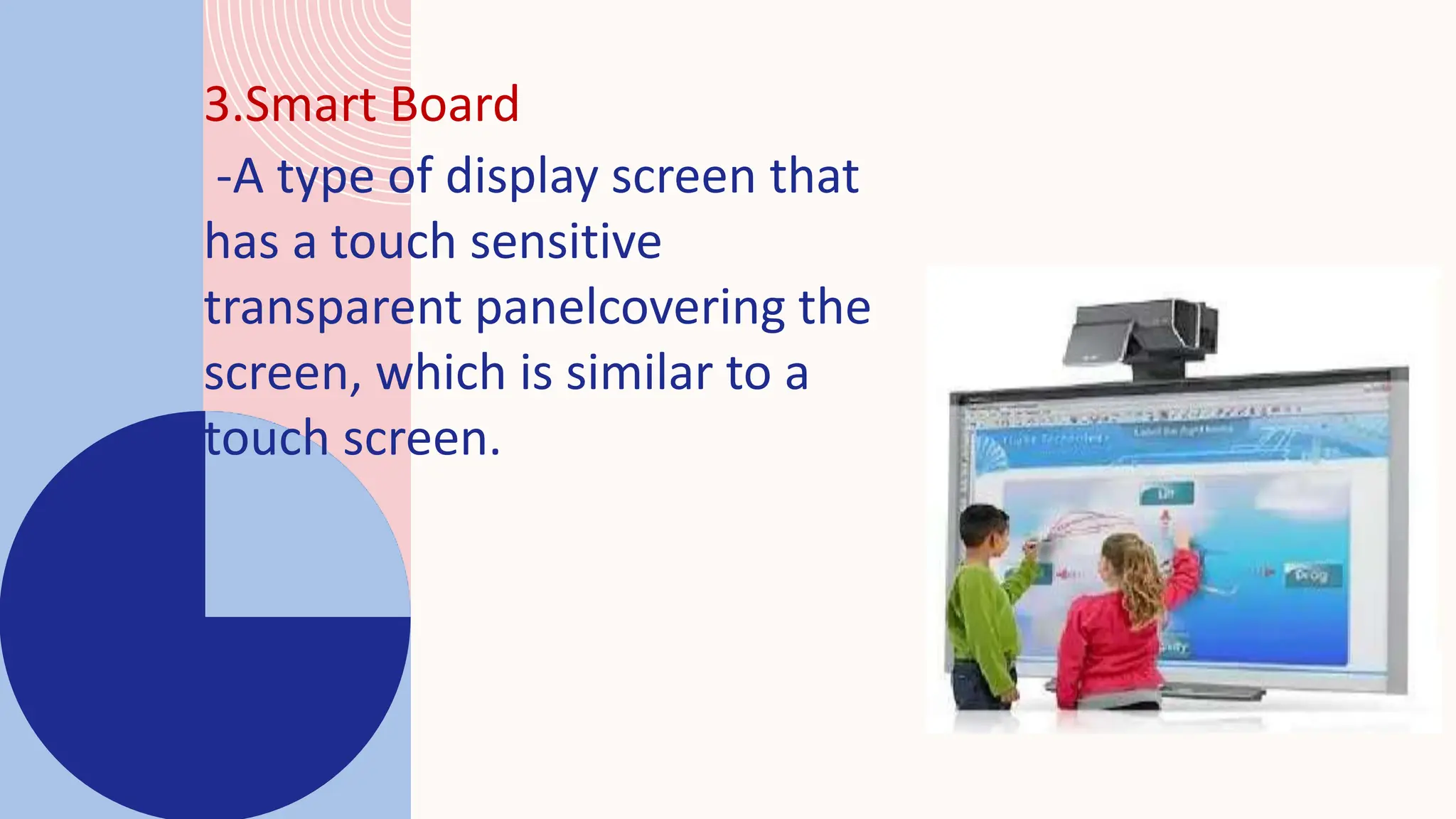 3.Smart Board
-A type of display screen that
has a touch sensitive
transparent panelcovering the
screen, which is similar to a
touch screen.
 