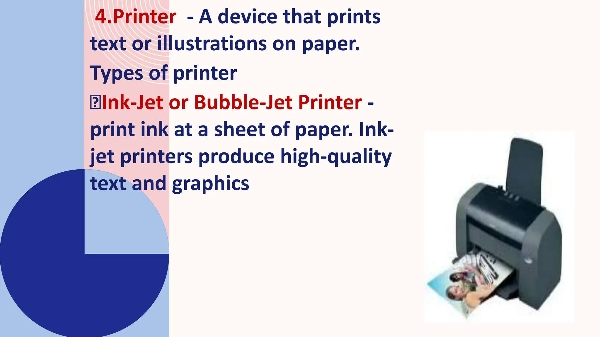 4.Printer - A device that prints
text or illustrations on paper.
Types of printer
Ink-Jet or Bubble-Jet Printer -
print ink at a sheet of paper. Ink-
jet printers produce high-quality
text and graphics
 