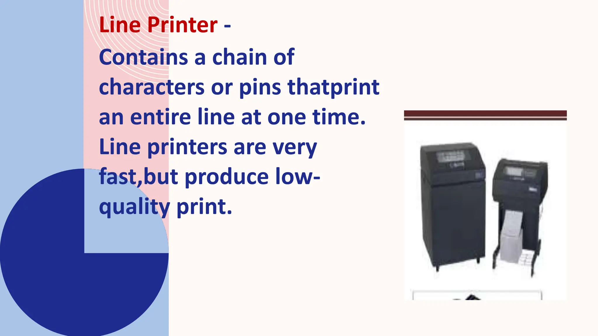 Line Printer -
Contains a chain of
characters or pins thatprint
an entire line at one time.
Line printers are very
fast,but produce low-
quality print.
 