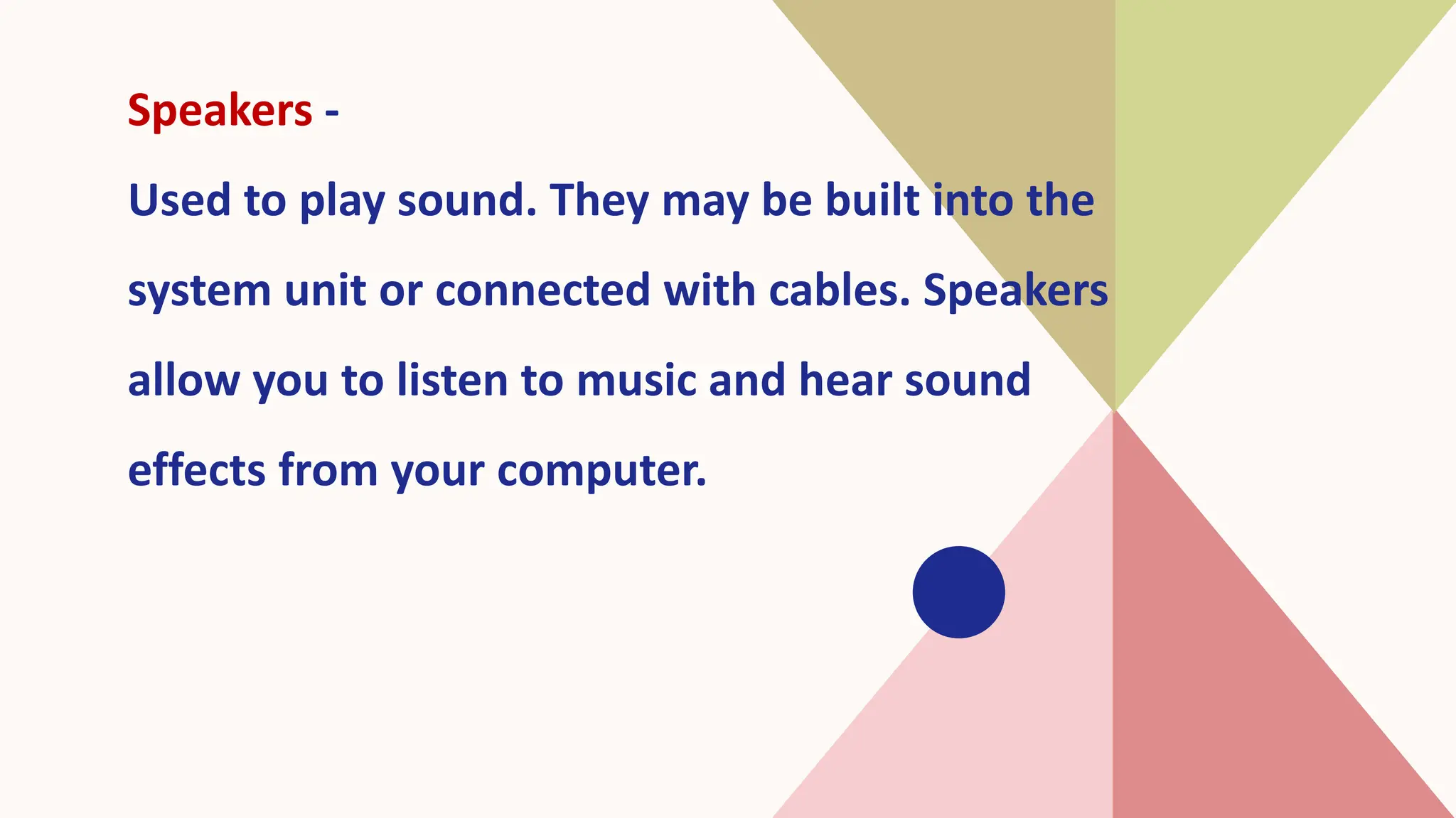 Speakers -
Used to play sound. They may be built into the
system unit or connected with cables. Speakers
allow you to listen to music and hear sound
effects from your computer.
 