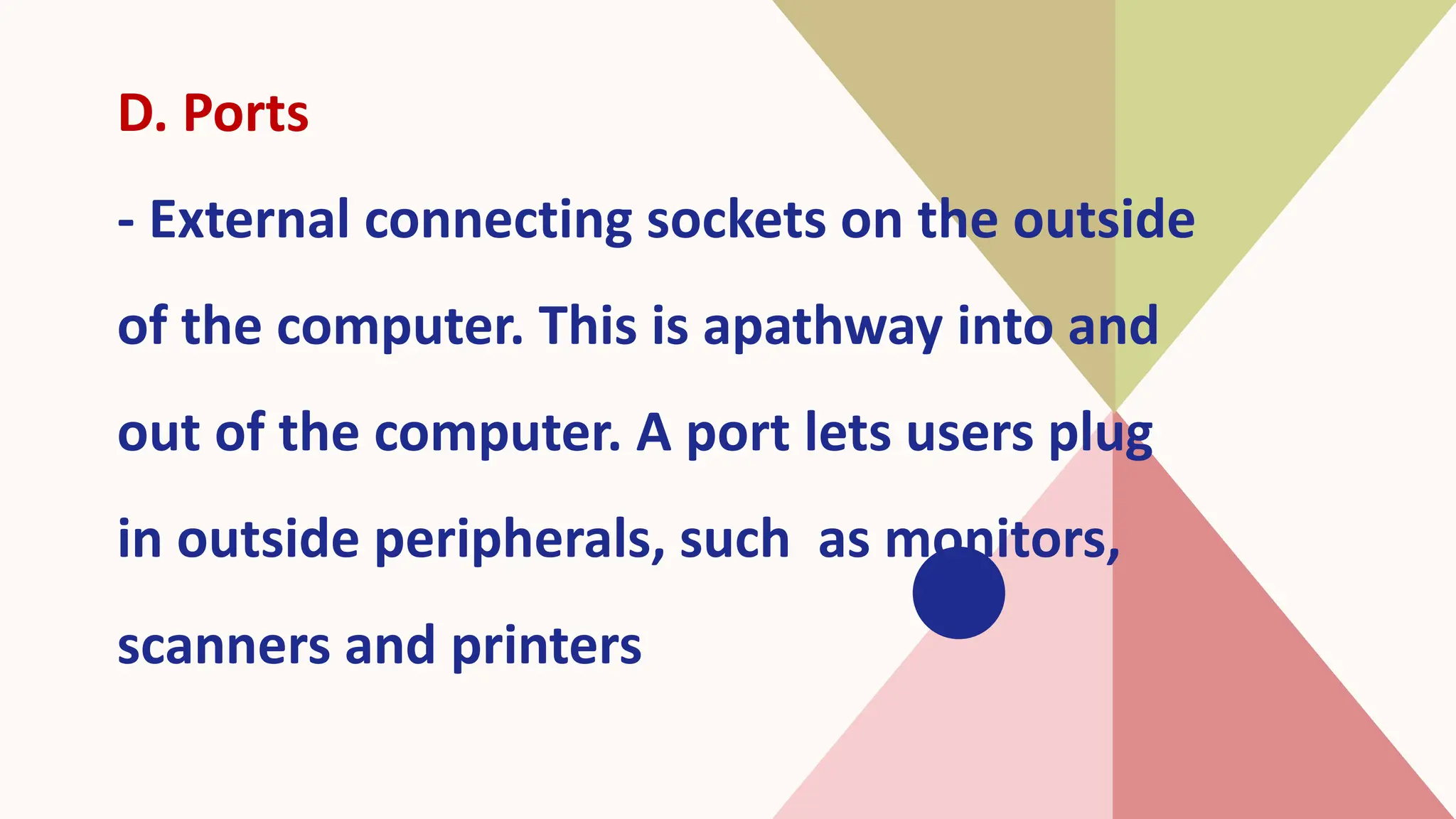 D. Ports
- External connecting sockets on the outside
of the computer. This is apathway into and
out of the computer. A port lets users plug
in outside peripherals, such as monitors,
scanners and printers
 