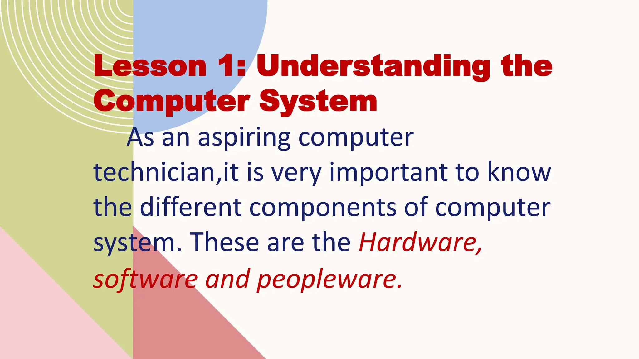 Lesson 1: Understanding the
Computer System
As an aspiring computer
technician,it is very important to know
the different components of computer
system. These are the Hardware,
software and peopleware.
 