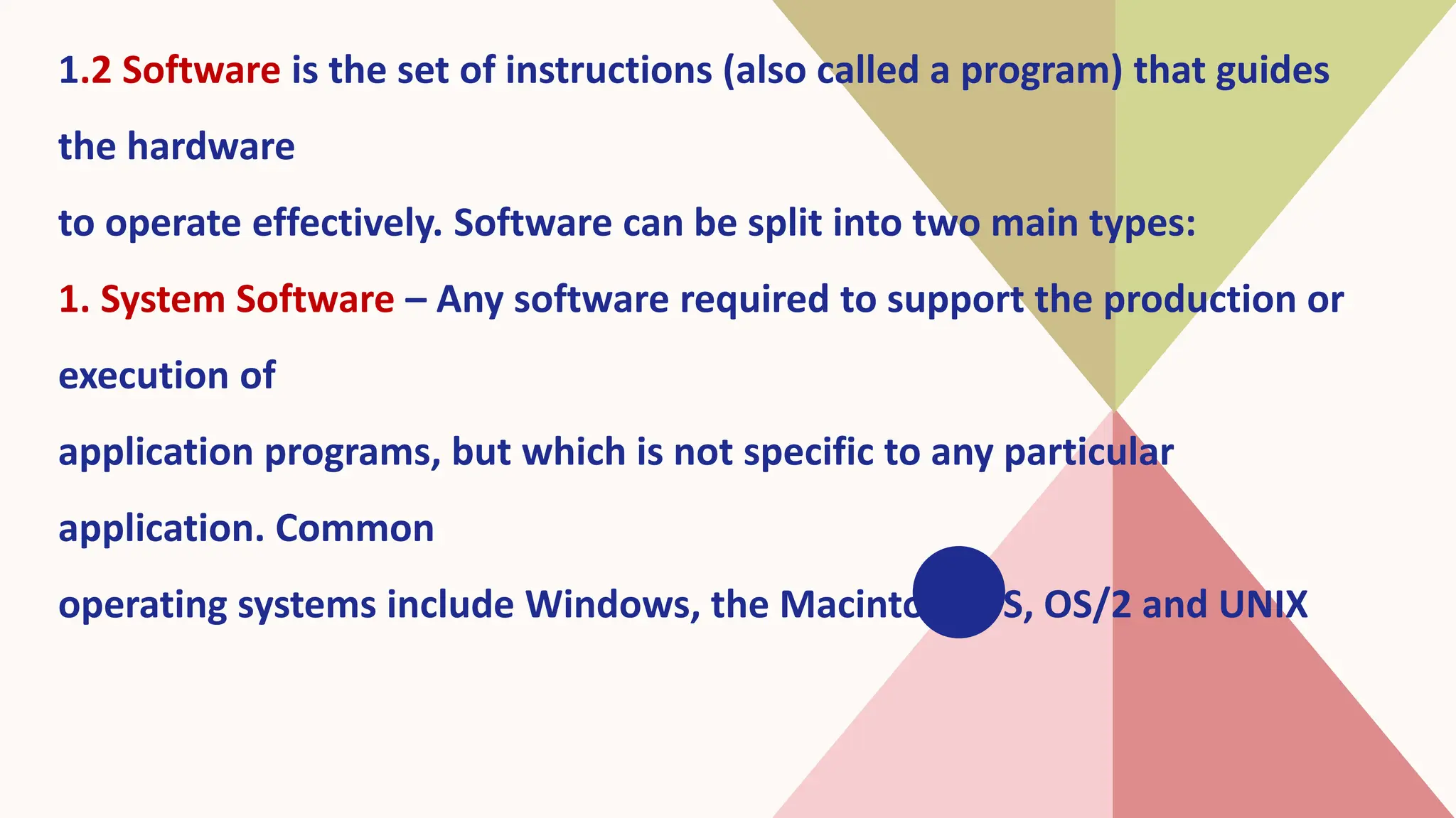 1.2 Software is the set of instructions (also called a program) that guides
the hardware
to operate effectively. Software can be split into two main types:
1. System Software – Any software required to support the production or
execution of
application programs, but which is not specific to any particular
application. Common
operating systems include Windows, the Macintosh OS, OS/2 and UNIX
 